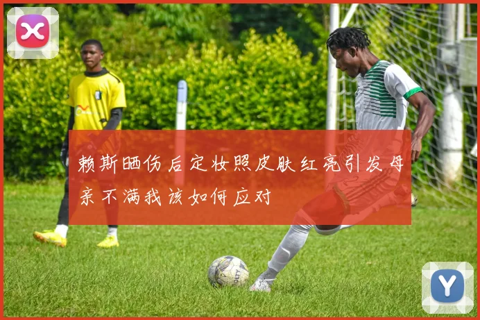 赖斯晒伤后定妆照皮肤红亮引发母亲不满我该如何应对