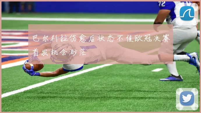 巴尔科拉伤愈后状态不佳欧冠决赛首发机会渺茫