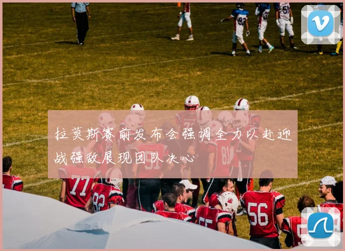 拉莫斯赛前发布会强调全力以赴迎战强敌展现团队决心