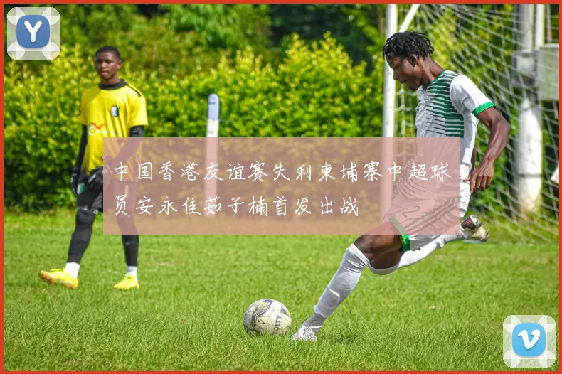 中国香港友谊赛失利柬埔寨中超球员安永佳茹子楠首发出战