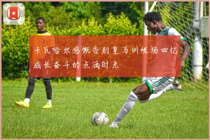卡瓦哈尔感慨告别皇马训练场回忆成长奋斗的点滴时光