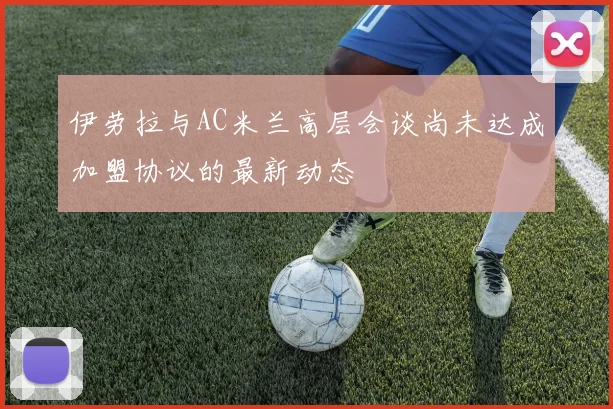 伊劳拉与AC米兰高层会谈尚未达成加盟协议的最新动态