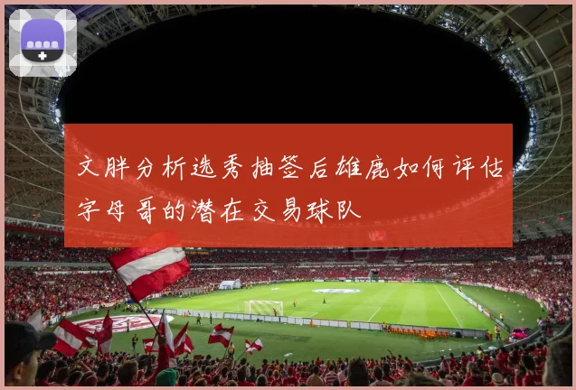 文胖分析选秀抽签后雄鹿如何评估字母哥的潜在交易球队