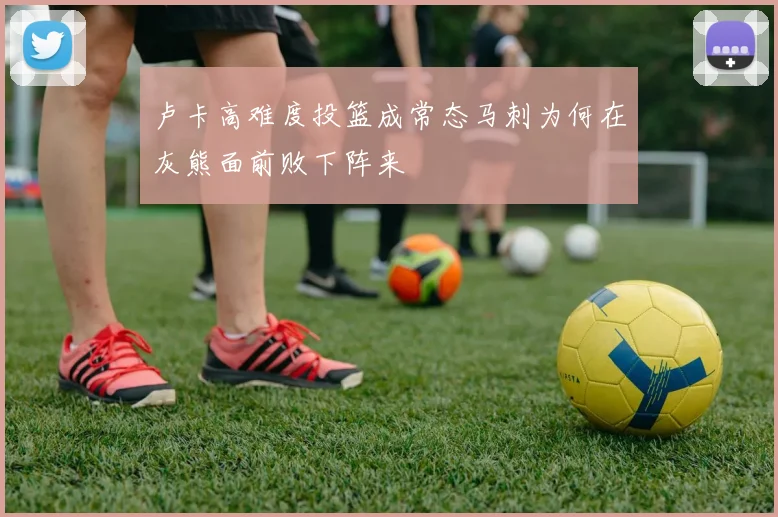 卢卡高难度投篮成常态马刺为何在灰熊面前败下阵来