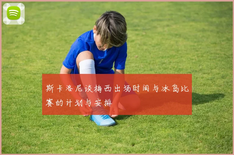斯卡洛尼谈梅西出场时间与冰岛比赛的计划与安排