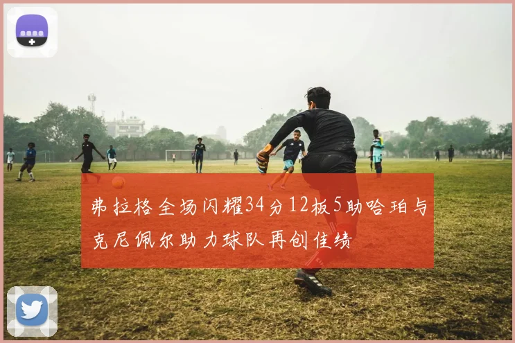 弗拉格全场闪耀34分12板5助哈珀与克尼佩尔助力球队再创佳绩