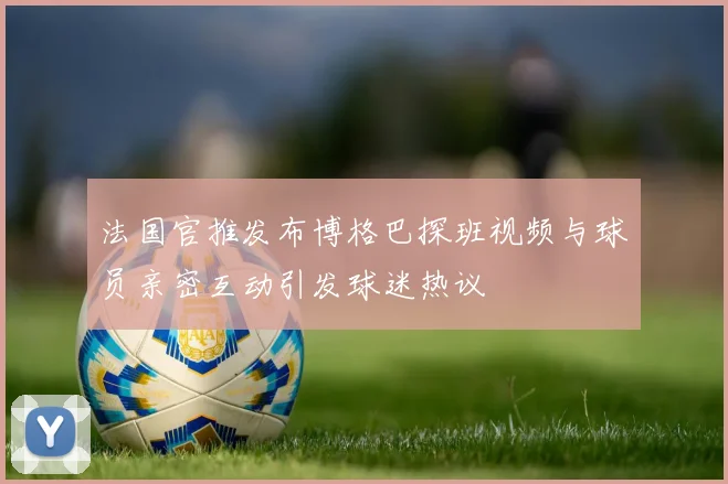 法国官推发布博格巴探班视频与球员亲密互动引发球迷热议