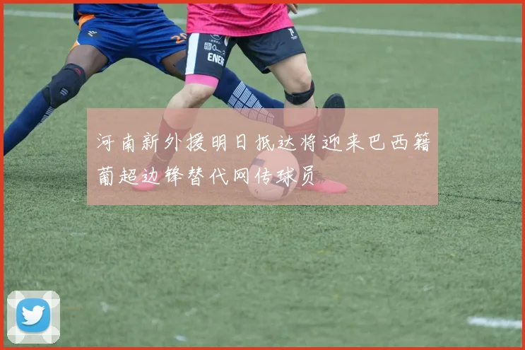 河南新外援明日抵达将迎来巴西籍葡超边锋替代网传球员