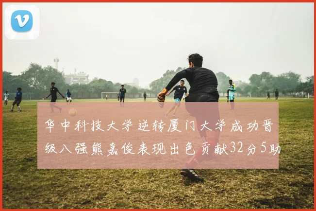 华中科技大学逆转厦门大学成功晋级八强熊嘉俊表现出色贡献32分5助攻5抢断