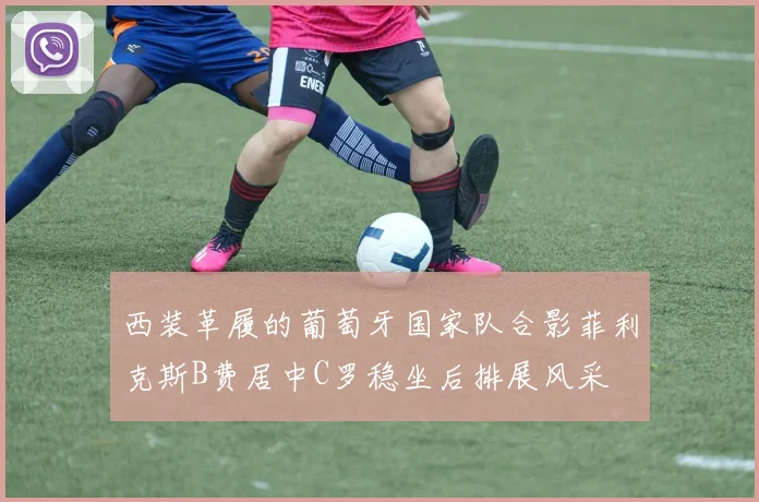 西装革履的葡萄牙国家队合影菲利克斯B费居中C罗稳坐后排展风采