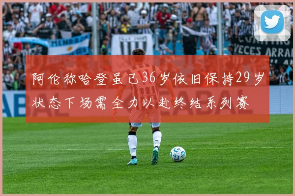 阿伦称哈登虽已36岁依旧保持29岁状态下场需全力以赴终结系列赛