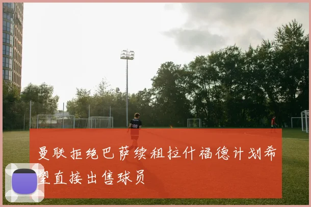 曼联拒绝巴萨续租拉什福德计划希望直接出售球员