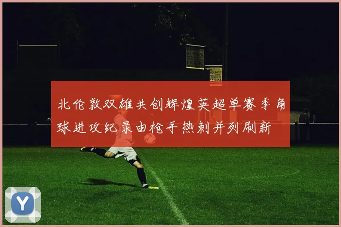 北伦敦双雄共创辉煌英超单赛季角球进攻纪录由枪手热刺并列刷新