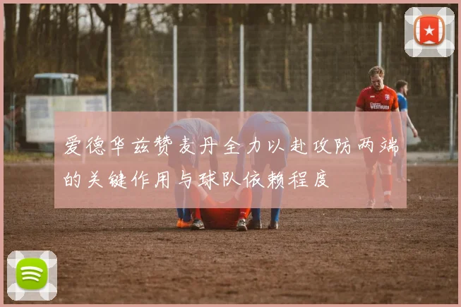 爱德华兹赞麦丹全力以赴攻防两端的关键作用与球队依赖程度