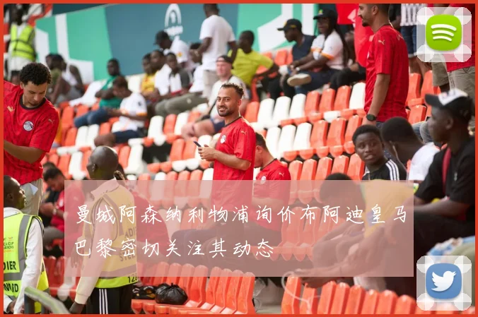 曼城阿森纳利物浦询价布阿迪皇马巴黎密切关注其动态