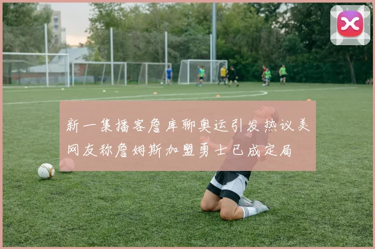 新一集播客詹库聊奥运引发热议美网友称詹姆斯加盟勇士已成定局