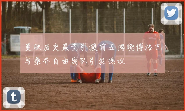 曼联历史最贵引援前五揭晓博格巴与桑乔自由离队引发热议