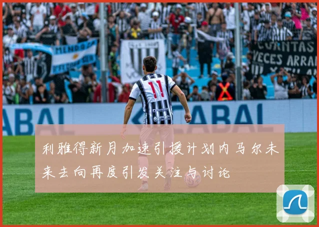 利雅得新月加速引援计划内马尔未来去向再度引发关注与讨论