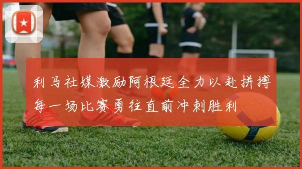 利马社媒激励阿根廷全力以赴拼搏每一场比赛勇往直前冲刺胜利
