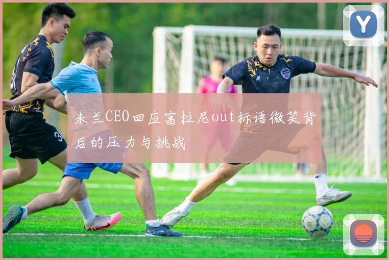 米兰CEO回应富拉尼out标语微笑背后的压力与挑战