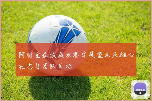 阿特金森谈成功赛季展望未来雄心壮志与团队目标