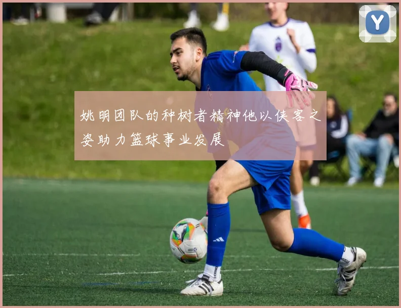 姚明团队的种树者精神他以侠客之姿助力篮球事业发展
