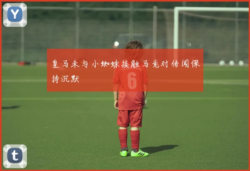 皇马未与小蜘蛛接触马竞对传闻保持沉默