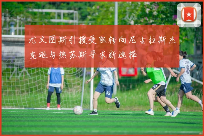 尤文图斯引援受阻转向尼古拉斯杰克逊与热苏斯寻求新选择
