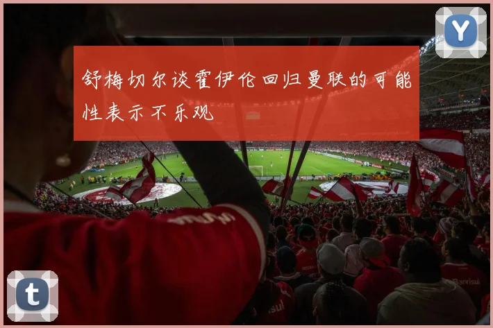 舒梅切尔谈霍伊伦回归曼联的可能性表示不乐观