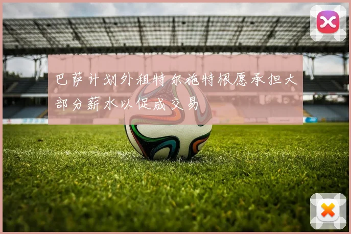 巴萨计划外租特尔施特根愿承担大部分薪水以促成交易