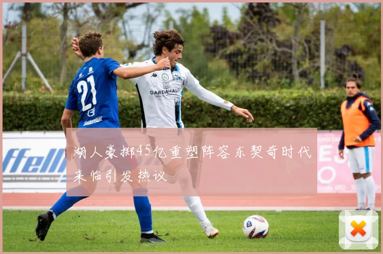 湖人豪掷45亿重塑阵容东契奇时代来临引发热议