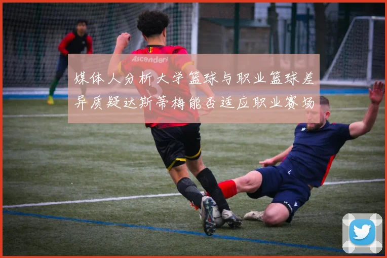 媒体人分析大学篮球与职业篮球差异质疑达斯蒂梅能否适应职业赛场