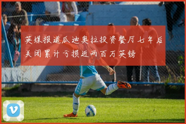 英媒报道瓜迪奥拉投资餐厅七年后关闭累计亏损近两百万英镑