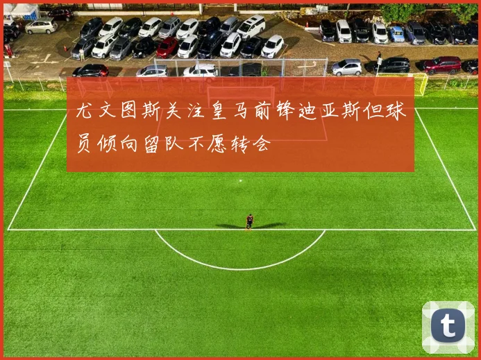 尤文图斯关注皇马前锋迪亚斯但球员倾向留队不愿转会